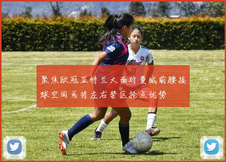 聚焦欧冠亚特兰大面对曼城前腰接球空间或将左右禁区抢点优势