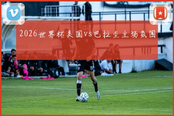 2026世界杯美国vs巴拉圭主场氛围