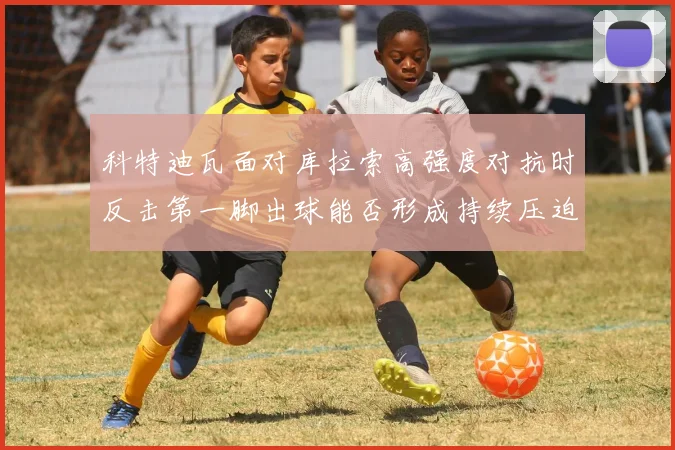 科特迪瓦面对库拉索高强度对抗时反击第一脚出球能否形成持续压迫