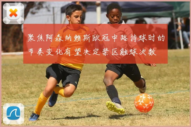 聚焦阿森纳赖斯欧冠中路持球时的节奏变化有望决定禁区触球次数
