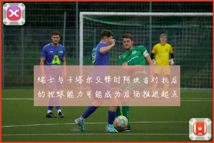 瑞士与卡塔尔交锋时阿坎吉对抗后的控球能力可能成为后场推进起点