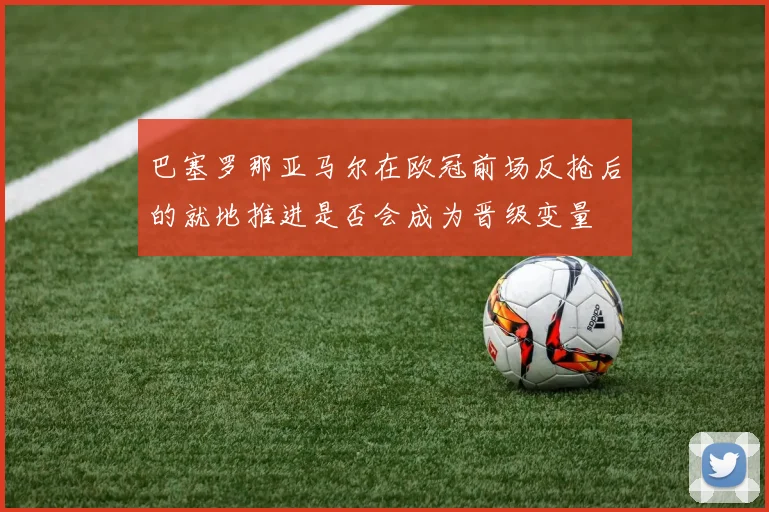 巴塞罗那亚马尔在欧冠前场反抢后的就地推进是否会成为晋级变量