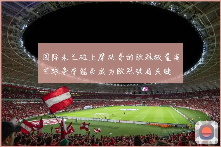 国际米兰碰上摩纳哥的欧冠较量高空球争夺能否成为欧冠破局关键