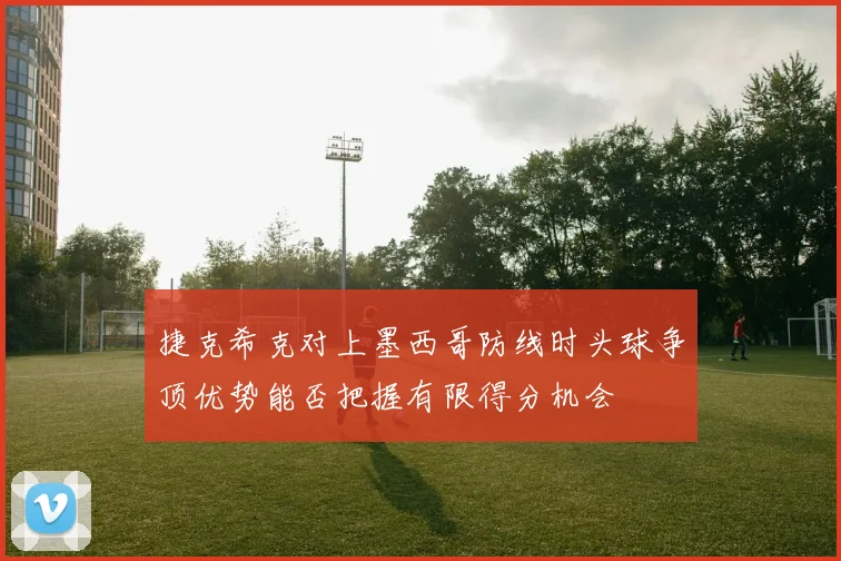 捷克希克对上墨西哥防线时头球争顶优势能否把握有限得分机会