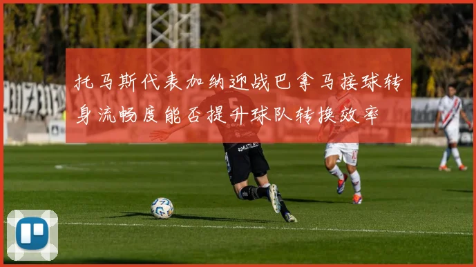 托马斯代表加纳迎战巴拿马接球转身流畅度能否提升球队转换效率